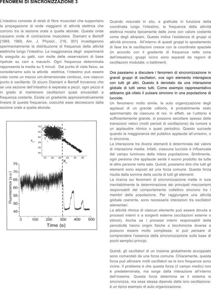 FENOMENI DI SINCRONIZZAZIONE 3   L�intestino consiste di strati di fibre muscolari che supportano la propagazione di onde viaggianti di attivit� elettrica che corrono tra la sezione orale e quella aborale. Queste onde causano onde di contrazione muscolare. Diamant e Bertoff [1969, 1969, Am. J. Physiol., 216, 301] investigarono sperimentalmente la distribuzione di frequenze della attivit� elettriche lungo l�intestino. La maggioranza degli  esperimenti fu eseguita su gatti, con molte delle osservazioni di base ripetute su cani e macachi. Ogni frequenza determinata rappresenta la media su 5 minuti.  Dal punto di vista fisico, se consideriamo solo la attivit�  elettrica, l�intestino pu� essere visto come un mezzo uni-dimensionale continuo, ove ciascun punto � oscillante. Di sicuro Diamant e Bertoff trovarono che se una sezione dell�intestino � separata a pezzi, ogni pezzo � in grado di mantenere oscillazioni quasi sinusoidali a frequenza costante. Esiste un gradiente approssimativamente lineare di queste frequenze, cosicch� esse decrescono dalla sezione orale a quella aborale.       Quando misurate in situ, e graficate in funzione della coordinata lungo l�intestino, la frequenza della attivit� elettrica mostra tipicamente delle zone con valore costante come degli altopiani. Questo indica l�esistenza di gruppi si attivit� sincrona.  All�interno di questi gruppi lo spostamento di fase tra le oscillazioni cresce con la coordinata spaziale (in accordo con il gradiente di frequenza nelle zone dell�intestino); gruppi vicino sono separati da regioni di oscillazioni modulate, o battimenti.  Ora passiamo a discutere i fenomeni di sincronizzazione in grandi gruppi di oscillatori, ove ogni elemento interagisce con tutti gli altri. Questo � denotato da una interazione globale di tutti verso tutti. Come esempio rappresentativo abbiamo gi� citato il pulsare sincrono in una popolazione di lucciole. Un fenomeno molto simile, la auto organizzazione degli applausi di un grande uditorio, � probabilmente stato sperimentato da ciascuno di noi. In effetti, se l�uditorio � sufficientemente grande, si possono ascoltare spesso delle transizioni veloci (molti periodi di oscillazione) da rumore a un applaudire ritmico o quasi periodico. Questo succede quando la maggioranza del pubblico applaude all�unisono, o in sincronia. La interazione tra diversi elementi � determinata dal valore di interazione media. Infatti, ciascuna lucciola � influenzata dal campo luminoso della intera popolazione. Similmente, ogni persona che applaude sente il suono prodotto da tutte le altre persone nella sala. Quindi, possiamo dire che tutti gli elementi sono esposti ad una forza comune. Questa forza risulta dalla somma della uscita di tutti gli elementi. La ricerca sui fenomeni di sincronizzazione mette in luce inevitabilmente la determinazione dei principali meccanismi responsabili del comportamento collettivo sincrono tra i membri della popolazione. Per raggiungere una attivit� globale coerente, sono necessarie interazioni tra oscillatori elementari. La attivit� ritmica di ciascun elemento pu� essere dovuta a processi interni o a sorgenti esterne (eccitazioni esterne o stimoli). Anche se i processi interni responsabili della periodicit� hanno origini fisiche o biochimiche diverse e possono essere molto complesse, si pu� pensare di comprendere l�essenza della sincronizzazione sulla base di pochi semplici principi.  Quindi, gli oscillatori di un insieme globalmente accoppiato sono comandati da una forza comune. Chiaramente, questa forza pu� allineare molti oscillatori se le loro frequenze sono vicine. Il problema � che questa forza (il campo medio) non � predeterminata, ma sorge dalla interazione all�interno dell�insieme. Questa forza determina se il sistema si sincronizza, ma essa stessa dipende dalla loro oscillazione: � un tipico esempio di auto organizzazione.
